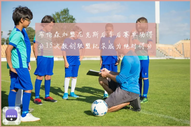布伦森加盟尼克斯后季后赛单场得分15次数创联盟纪录成为绝对得分王