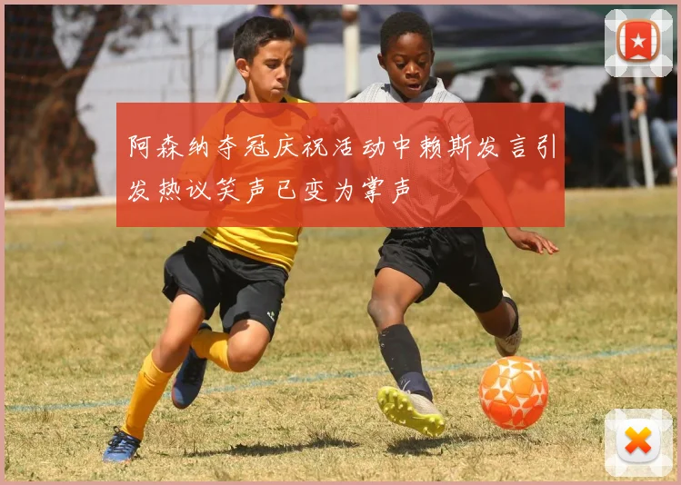 阿森纳夺冠庆祝活动中赖斯发言引发热议笑声已变为掌声
