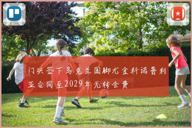 门兴签下乌克兰国脚尤金科诺普利亚合同至2029年无转会费