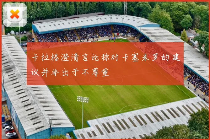 卡拉格澄清言论称对卡塞米罗的建议并非出于不尊重