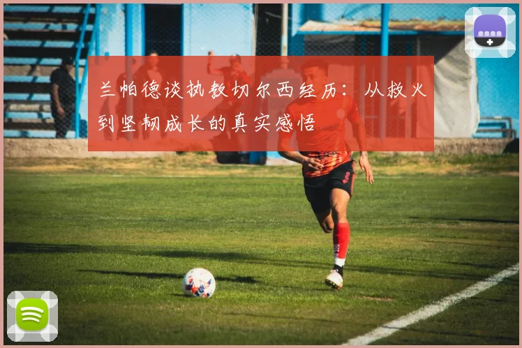 兰帕德谈执教切尔西经历：从救火到坚韧成长的真实感悟