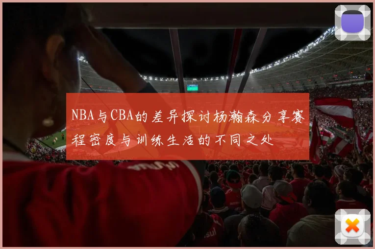 NBA与CBA的差异探讨杨瀚森分享赛程密度与训练生活的不同之处