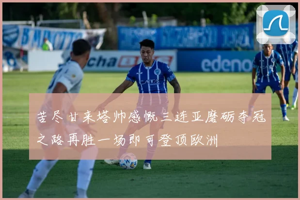 苦尽甘来塔帅感慨三连亚磨砺夺冠之路再胜一场即可登顶欧洲