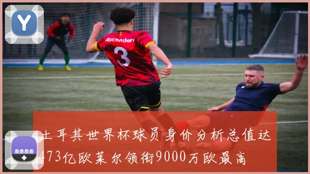土耳其世界杯球员身价分析总值达473亿欧莱尔领衔9000万欧最高