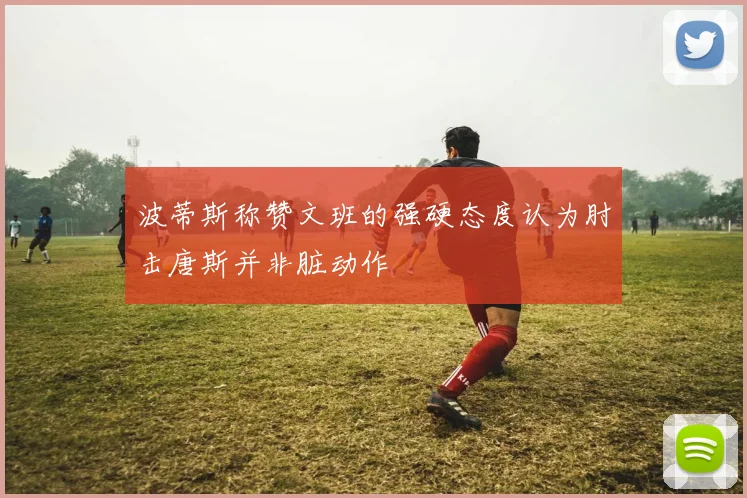 波蒂斯称赞文班的强硬态度认为肘击唐斯并非脏动作