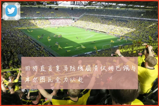 旧将直言皇马防线崩溃仅姆巴佩与库尔图瓦全力以赴